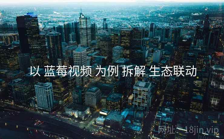 以 蓝莓视频 为例 拆解 生态联动